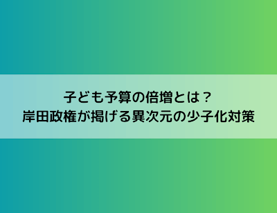 子ども予算倍増とは？岸田政権が掲げる異次元の少子化対策